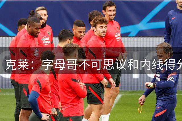 克莱：字母哥不可思议&内线得分历史顶级 他是我加盟热火原因之一